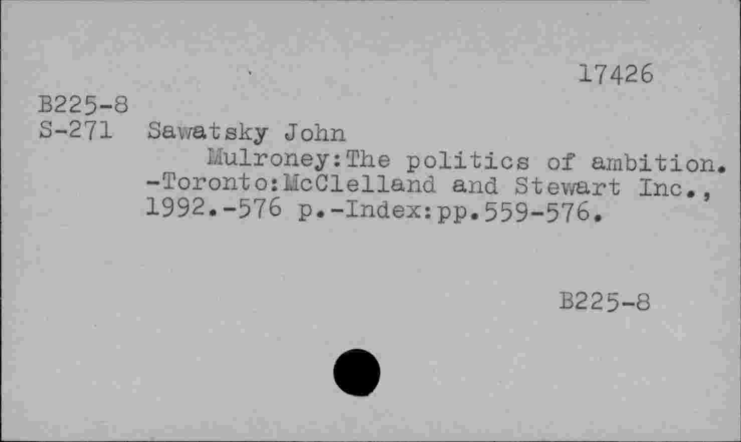 ﻿17426
В225-8
S-271 Sawatsky John
Mulroney:The politics of ambition.
-Toronto:McClelland and Stewart Inc., 1992.-576 p.-Index:pp.559-576.
B225-8